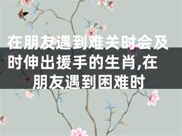 在朋友遇到难关时会及时伸出援手的生肖,在朋友遇到困难时