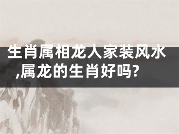 生肖属相龙人家装风水,属龙的生肖好吗?