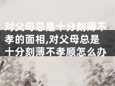 对父母总是十分刻薄不孝的面相,对父母总是十分刻薄不孝顺怎么办