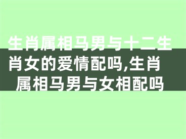 生肖属相马男与十二生肖女的爱情配吗,生肖属相马男与女相配吗