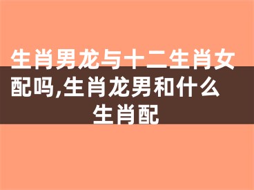 生肖男龙与十二生肖女配吗,生肖龙男和什么生肖配