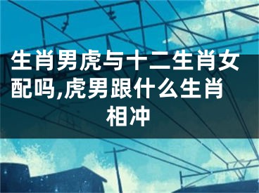 生肖男虎与十二生肖女配吗,虎男跟什么生肖相冲