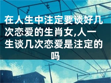 在人生中注定要谈好几次恋爱的生肖女,人一生谈几次恋爱是注定的吗