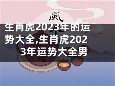 生肖虎2023年的运势大全,生肖虎2023年运势大全男