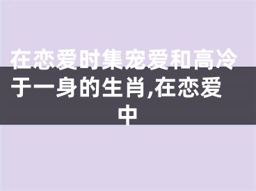 在恋爱时集宠爱和高冷于一身的生肖,在恋爱中