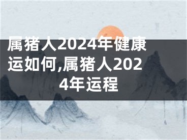 属猪人2024年健康运如何,属猪人2024年运程