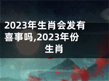 2023年生肖会发有喜事吗,2023年份生肖