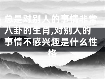 总是对别人的事情非常八卦的生肖,对别人的事情不感兴趣是什么性格