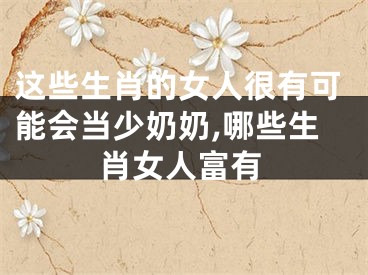 这些生肖的女人很有可能会当少奶奶,哪些生肖女人富有