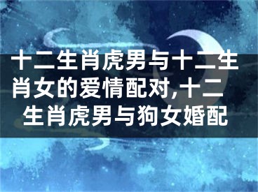 十二生肖虎男与十二生肖女的爱情配对,十二生肖虎男与狗女婚配