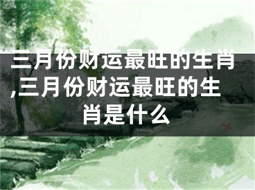 三月份财运最旺的生肖,三月份财运最旺的生肖是什么