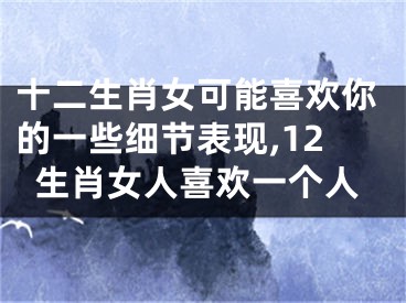 十二生肖女可能喜欢你的一些细节表现,12生肖女人喜欢一个人