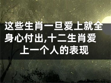 这些生肖一旦爱上就全身心付出,十二生肖爱上一个人的表现