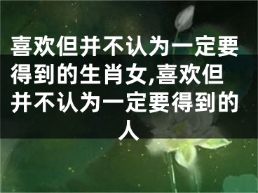 喜欢但并不认为一定要得到的生肖女,喜欢但并不认为一定要得到的人