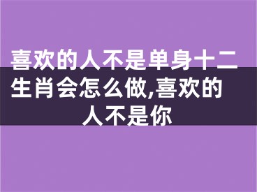 喜欢的人不是单身十二生肖会怎么做,喜欢的人不是你