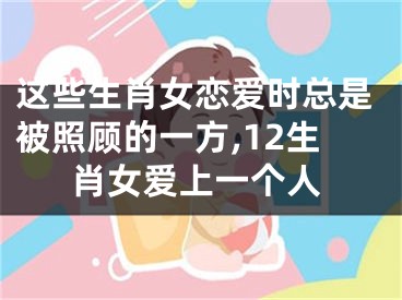 这些生肖女恋爱时总是被照顾的一方,12生肖女爱上一个人