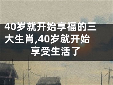 40岁就开始享福的三大生肖,40岁就开始享受生活了