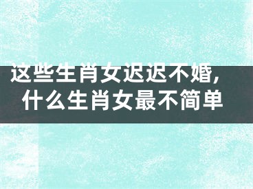 这些生肖女迟迟不婚,什么生肖女最不简单