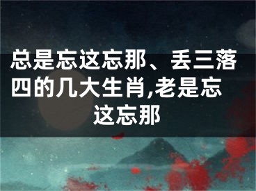 总是忘这忘那、丢三落四的几大生肖,老是忘这忘那