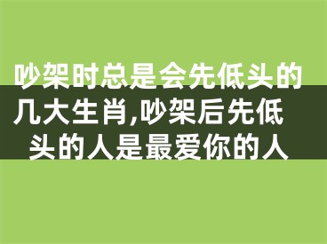 吵架时总是会先低头的几大生肖,吵架后先低头的人是最爱你的人