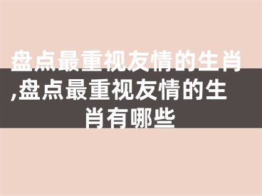 盘点最重视友情的生肖,盘点最重视友情的生肖有哪些