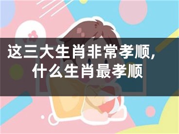 这三大生肖非常孝顺,什么生肖最孝顺