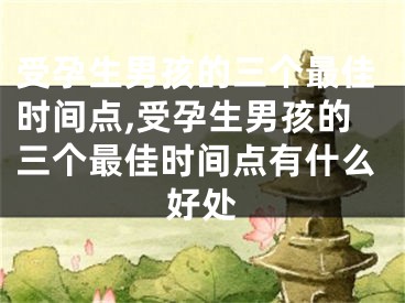 受孕生男孩的三个最佳时间点,受孕生男孩的三个最佳时间点有什么好处