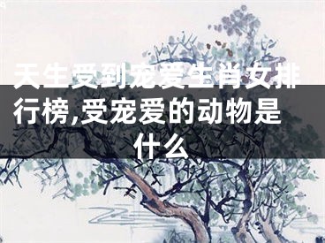 天生受到宠爱生肖女排行榜,受宠爱的动物是什么