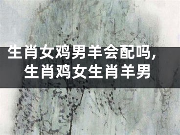 生肖女鸡男羊会配吗,生肖鸡女生肖羊男