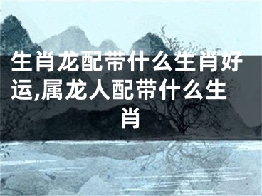 生肖龙配带什么生肖好运,属龙人配带什么生肖