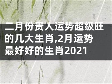 二月份贵人运势超级旺的几大生肖,2月运势最好好的生肖2021