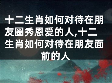 十二生肖如何对待在朋友圈秀恩爱的人,十二生肖如何对待在朋友面前的人