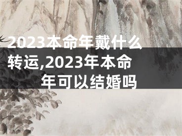 2023本命年戴什么转运,2023年本命年可以结婚吗