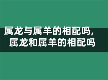 属龙与属羊的相配吗,属龙和属羊的相配吗