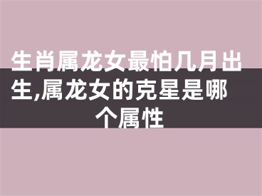 生肖属龙女最怕几月出生,属龙女的克星是哪个属性