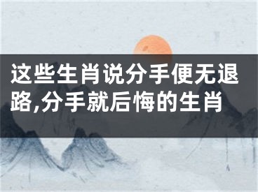 这些生肖说分手便无退路,分手就后悔的生肖