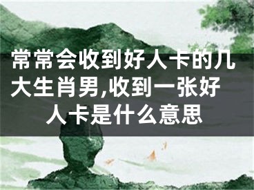 常常会收到好人卡的几大生肖男,收到一张好人卡是什么意思