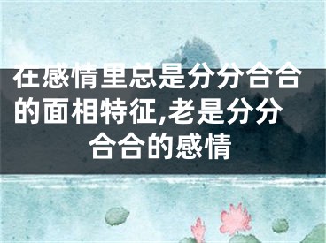 在感情里总是分分合合的面相特征,老是分分合合的感情