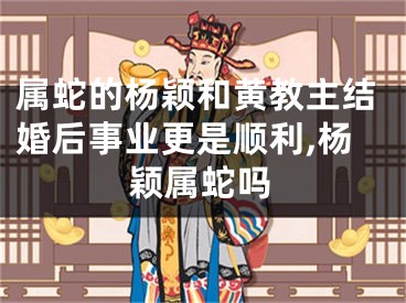 属蛇的杨颖和黄教主结婚后事业更是顺利,杨颖属蛇吗