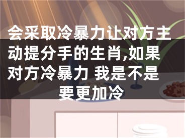 会采取冷暴力让对方主动提分手的生肖,如果对方冷暴力 我是不是要更加冷