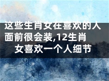 这些生肖女在喜欢的人面前很会装,12生肖女喜欢一个人细节