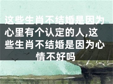 这些生肖不结婚是因为心里有个认定的人,这些生肖不结婚是因为心情不好吗