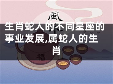 生肖蛇人的不同星座的事业发展,属蛇人的生肖