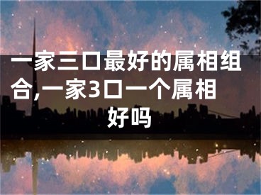 一家三口最好的属相组合,一家3口一个属相好吗