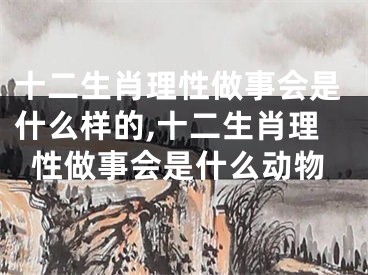 十二生肖理性做事会是什么样的,十二生肖理性做事会是什么动物