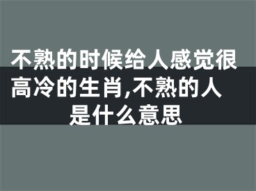 不熟的时候给人感觉很高冷的生肖,不熟的人是什么意思