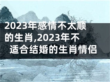 2023年感情不太顺的生肖,2023年不适合结婚的生肖情侣