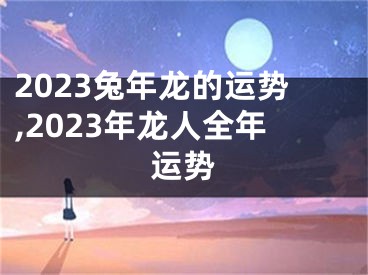 2023兔年龙的运势,2023年龙人全年运势