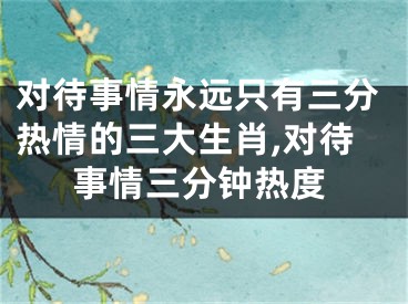 对待事情永远只有三分热情的三大生肖,对待事情三分钟热度