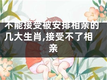 不能接受被安排相亲的几大生肖,接受不了相亲